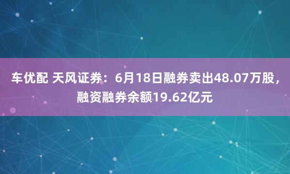 车优配 天风证券：6月18日融券卖出48.07万股，融资融券余额19.62亿元