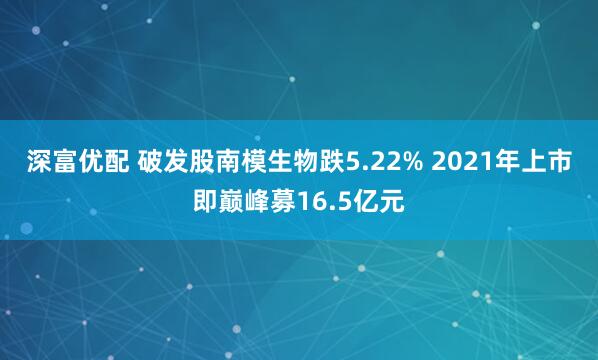 深富优配 破发股南模生物跌5.22% 2021年上市即巅峰募16.5亿元