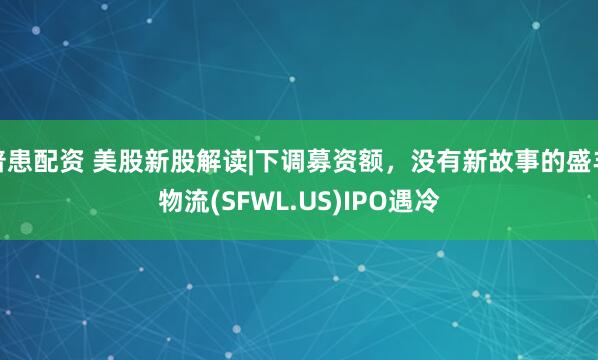 普患配资 美股新股解读|下调募资额，没有新故事的盛丰物流(SFWL.US)IPO遇冷