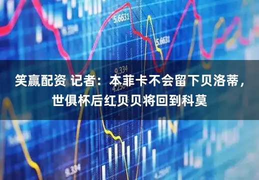笑赢配资 记者：本菲卡不会留下贝洛蒂，世俱杯后红贝贝将回到科莫
