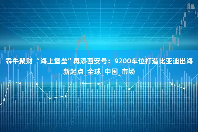 犇牛聚财 “海上堡垒”再添西安号：9200车位打造比亚迪出海新起点_全球_中国_市场