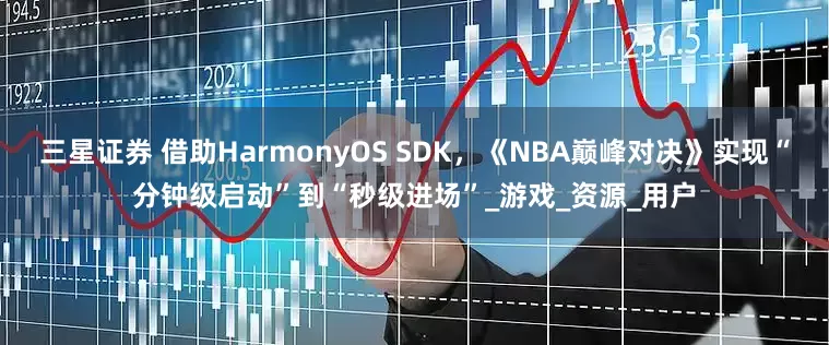 三星证券 借助HarmonyOS SDK，《NBA巅峰对决》实现“分钟级启动”到“秒级进场”_游戏_资源_用户