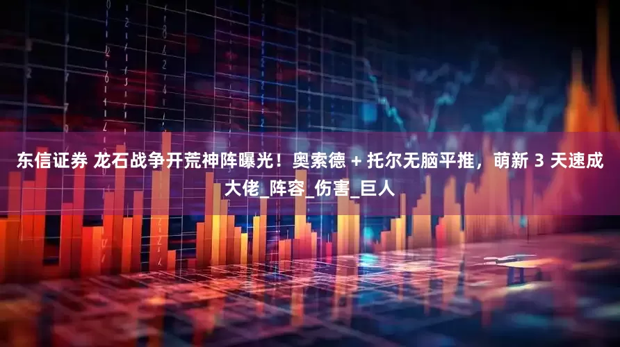 东信证券 龙石战争开荒神阵曝光！奥索德 + 托尔无脑平推，萌新 3 天速成大佬_阵容_伤害_巨人