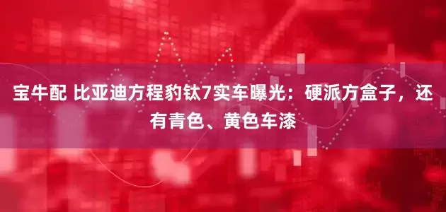 宝牛配 比亚迪方程豹钛7实车曝光：硬派方盒子，还有青色、黄色车漆