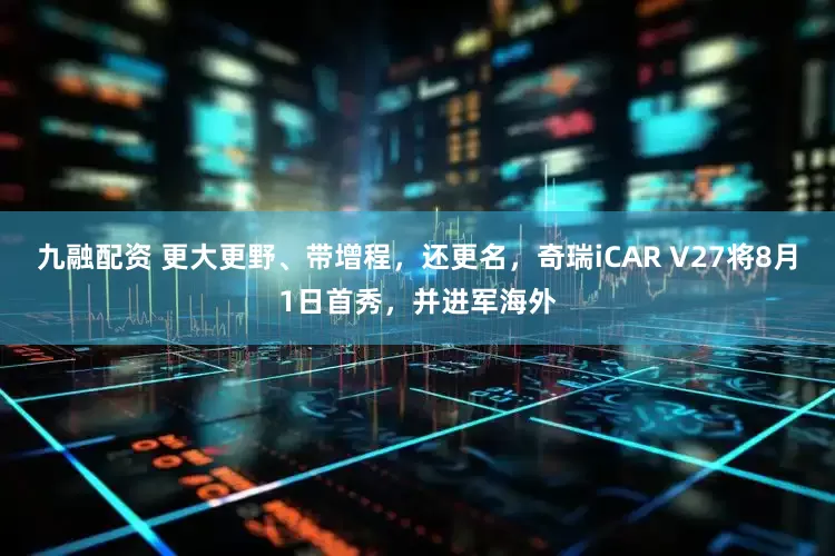 九融配资 更大更野、带增程，还更名，奇瑞iCAR V27将8月1日首秀，并进军海外
