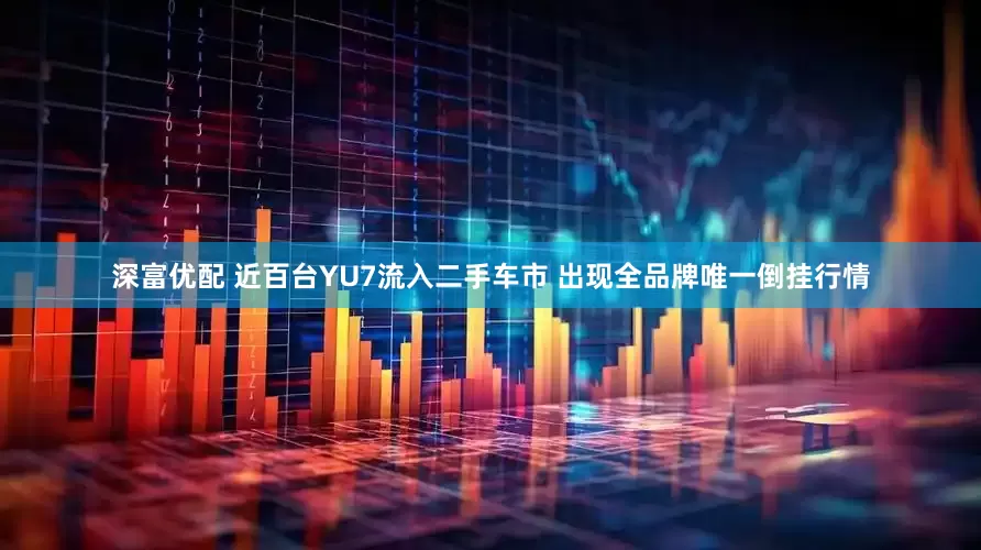 深富优配 近百台YU7流入二手车市 出现全品牌唯一倒挂行情
