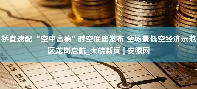 桥宜速配 “空中高德”时空底座发布 全场景低空经济示范区龙岗启航_大皖新闻 | 安徽网