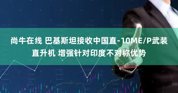 尚牛在线 巴基斯坦接收中国直-10ME/P武装直升机 增强针对印度不对称优势