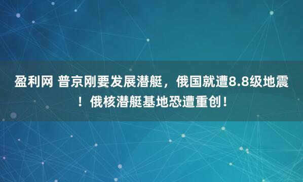 盈利网 普京刚要发展潜艇，俄国就遭8.8级地震！俄核潜艇基地恐遭重创！