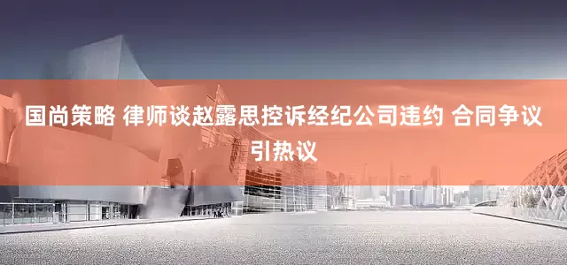 国尚策略 律师谈赵露思控诉经纪公司违约 合同争议引热议