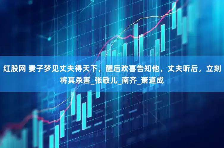红股网 妻子梦见丈夫得天下，醒后欢喜告知他，丈夫听后，立刻将其杀害_张敬儿_南齐_萧道成