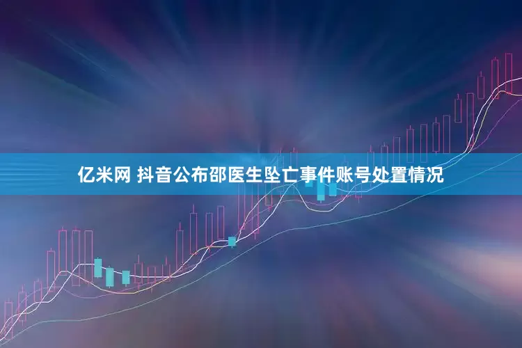 亿米网 抖音公布邵医生坠亡事件账号处置情况