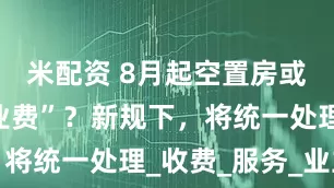米配资 8月起空置房或“停收物业费”？新规下，将统一处理_收费_服务_业主