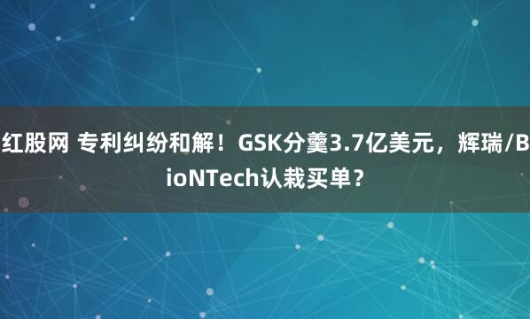 红股网 专利纠纷和解！GSK分羹3.7亿美元，辉瑞/BioNTech认栽买单？