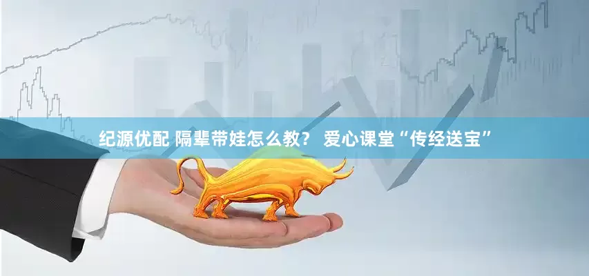 纪源优配 隔辈带娃怎么教？ 爱心课堂“传经送宝”