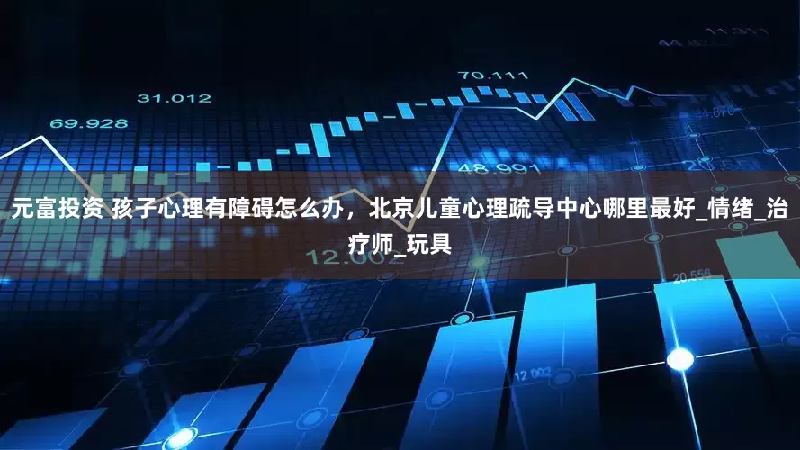 元富投资 孩子心理有障碍怎么办，北京儿童心理疏导中心哪里最好_情绪_治疗师_玩具