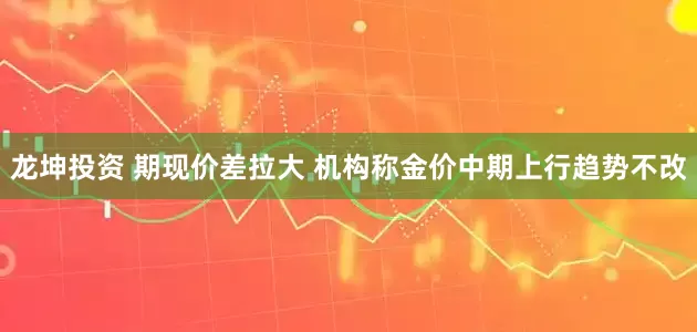 龙坤投资 期现价差拉大 机构称金价中期上行趋势不改