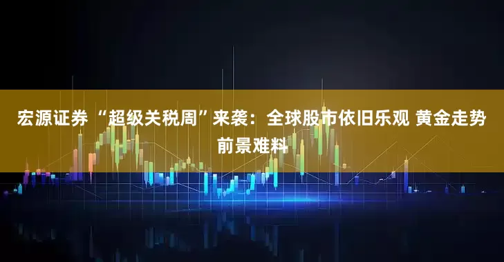 宏源证券 “超级关税周”来袭：全球股市依旧乐观 黄金走势前景难料