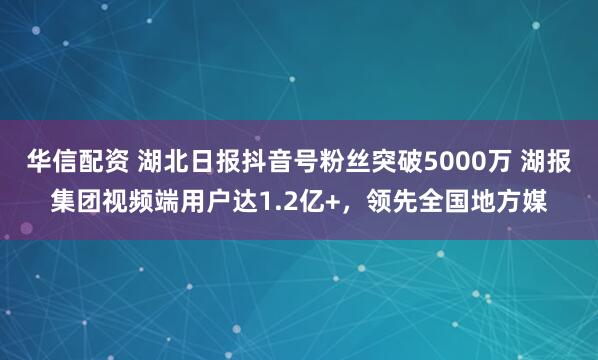华信配资 湖北日报抖音号粉丝突破5000万 湖报集团视频端用户达1.2亿+，领先全国地方媒