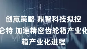 创赢策略 鼎智科技拟控股赛仑特 加速精密齿轮箱产业化进程