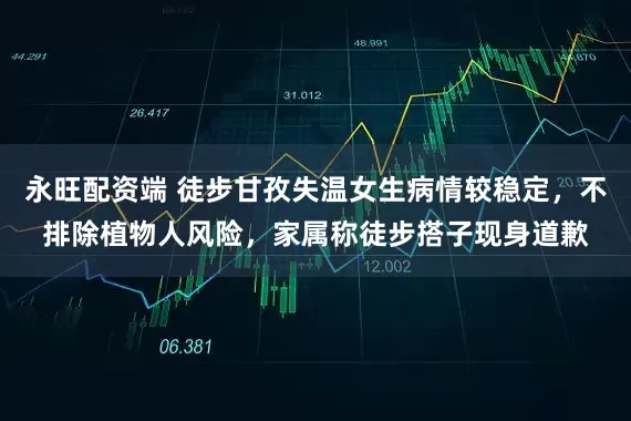 永旺配资端 徒步甘孜失温女生病情较稳定，不排除植物人风险，家属称徒步搭子现身道歉