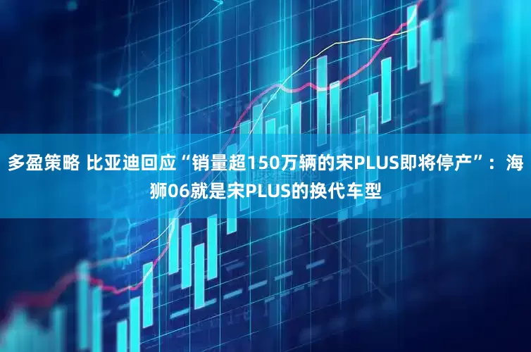 多盈策略 比亚迪回应“销量超150万辆的宋PLUS即将停产”：海狮06就是宋PLUS的换代车型