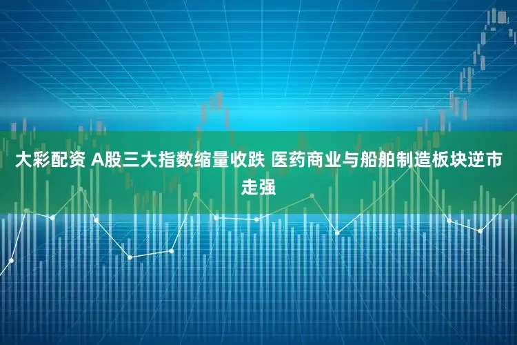 大彩配资 A股三大指数缩量收跌 医药商业与船舶制造板块逆市走强