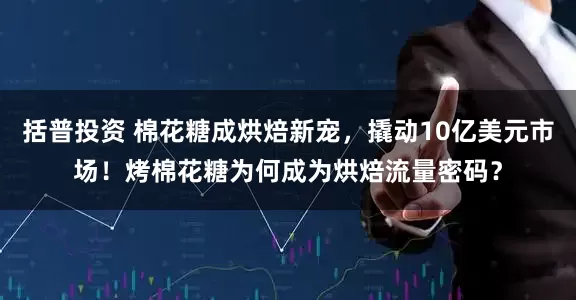括普投资 棉花糖成烘焙新宠，撬动10亿美元市场！烤棉花糖为何成为烘焙流量密码？