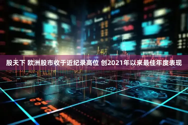 股天下 欧洲股市收于近纪录高位 创2021年以来最佳年度表现