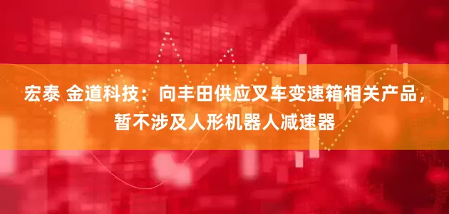 宏泰 金道科技：向丰田供应叉车变速箱相关产品，暂不涉及人形机器人减速器