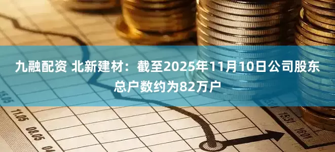 九融配资 北新建材：截至2025年11月10日公司股东总户数约为82万户