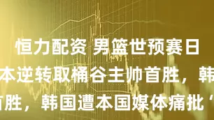 恒力配资 男篮世预赛日韩对决：日本逆转取桶谷主帅首胜，韩国遭本国媒体痛批“国耻”