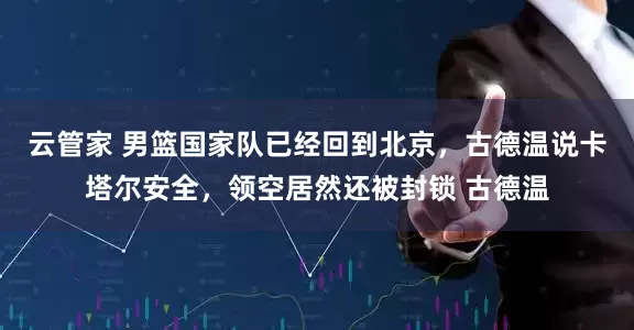云管家 男篮国家队已经回到北京，古德温说卡塔尔安全，领空居然还被封锁 古德温
