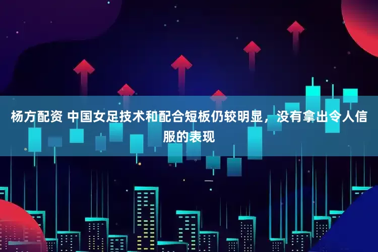 杨方配资 中国女足技术和配合短板仍较明显，没有拿出令人信服的表现