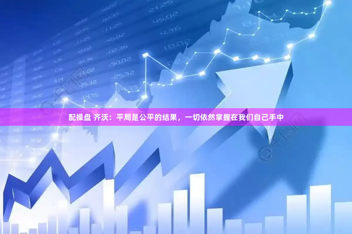 配操盘 齐沃：平局是公平的结果，一切依然掌握在我们自己手中